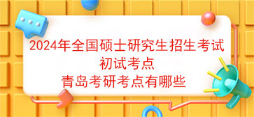 2024年全国硕士研究生招生考试初试考点青岛考研考点有哪些 